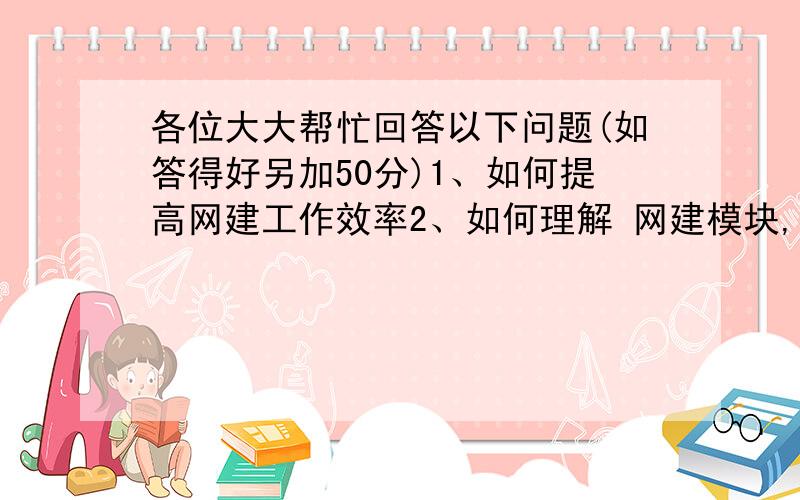 各位大大帮忙回答以下问题(如答得好另加50分)1、如何提高网建工作效率2、如何理解 网建模块,模块及功能说明帮忙给点参考,我需要参考下各位的答案.如答得好另加50分回:kevin_HCP额 ,这答得