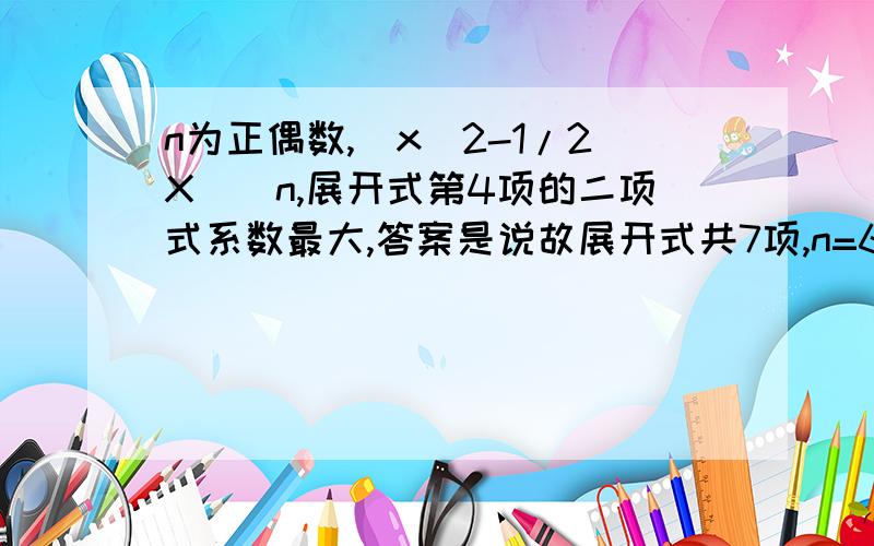 n为正偶数,(x^2-1/2X)^n,展开式第4项的二项式系数最大,答案是说故展开式共7项,n=6,为什么是7项啊求解释