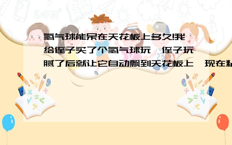 氢气球能呆在天花板上多久!我给侄子买了个氢气球玩,侄子玩腻了后就让它自动飘到天花板上,现在粘在上面两天了,我想知道这个气球会不会一直这样在天花板上,还是会爆炸掉!