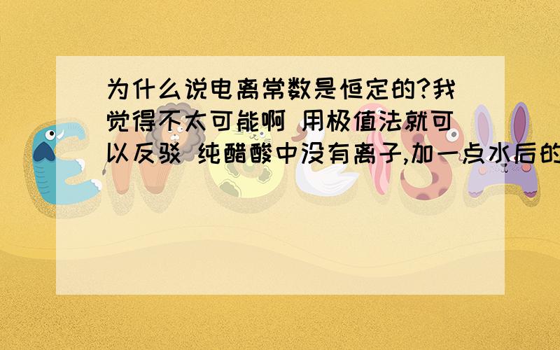 为什么说电离常数是恒定的?我觉得不太可能啊 用极值法就可以反驳 纯醋酸中没有离子,加一点水后的溶液中离子很少很少,这时按公式算一个电离常数,而再加水时,离子物质的量浓度肯定是