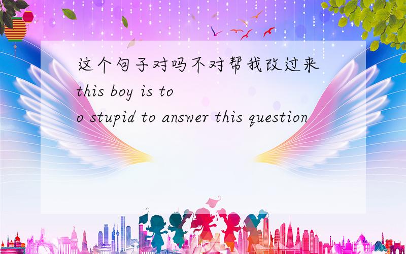 这个句子对吗不对帮我改过来 this boy is too stupid to answer this question