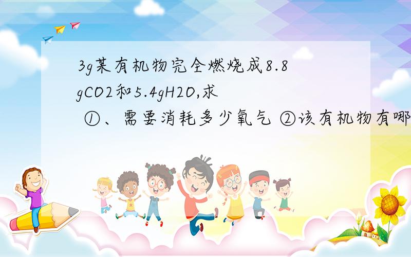 3g某有机物完全燃烧成8.8gCO2和5.4gH2O,求 ①、需要消耗多少氧气 ②该有机物有哪些元素组成?③各组成元的物质有多少克?急、