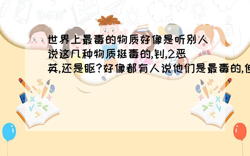 世界上最毒的物质好像是听别人说这几种物质挺毒的,钚,2恶英,还是钋?好像都有人说他们是最毒的,但是最毒的好像只有一个吧,你别回答是人心就好,我想问的可不是那个~