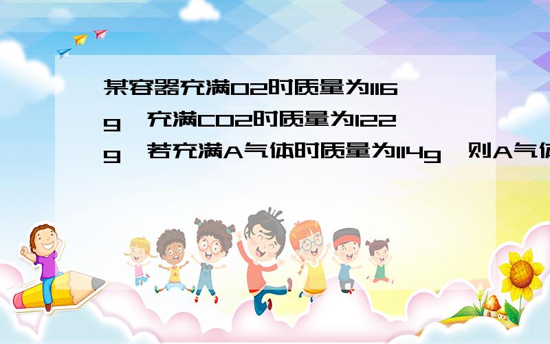 某容器充满O2时质量为116g,充满CO2时质量为122g,若充满A气体时质量为114g,则A气体的相对分子质量为多少?
