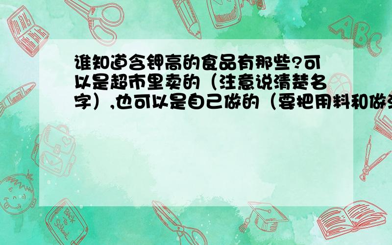 谁知道含钾高的食品有那些?可以是超市里卖的（注意说清楚名字）,也可以是自己做的（要把用料和做法说出来,越简单越好,最好是果汁什么的,8 9岁小孩都能做的更好!）我妈妈有低钾血症,