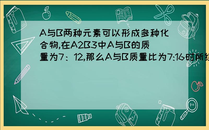 A与B两种元素可以形成多种化合物,在A2B3中A与B的质量为7：12,那么A与B质量比为7:16时所组成的另种化合物其化合式可能为什么给个过程