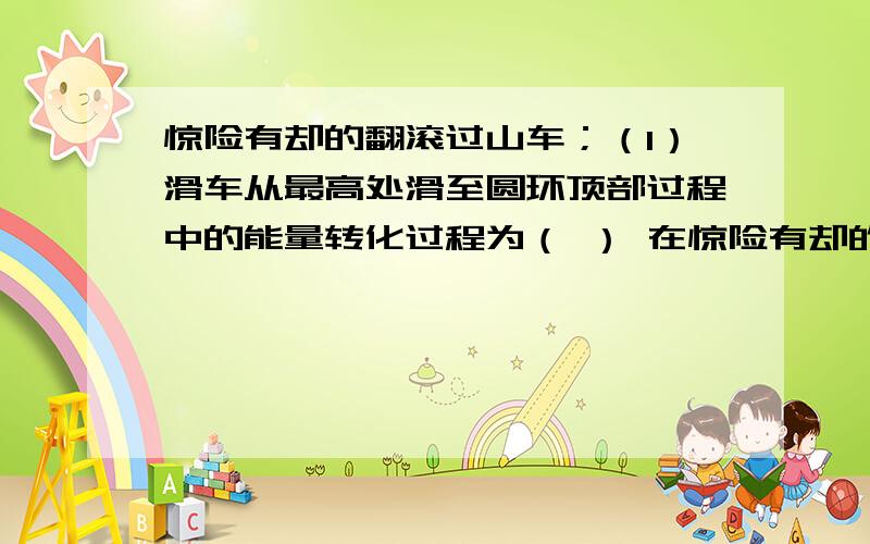 惊险有却的翻滚过山车；（1）滑车从最高处滑至圆环顶部过程中的能量转化过程为（ ） 在惊险有却的翻滚过山车：（1）滑车从最高处滑至圆环顶部过程中的能量转化过程为（ ）在不考虑