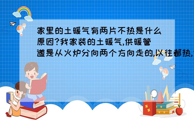 家里的土暖气有两片不热是什么原因?我家装的土暖气,供暖管道是从火炉分向两个方向走的,以往都热,但今年其中一个方向的管道就靠火炉处稍微热点,其他地方一点不热,而往这个方向的管道