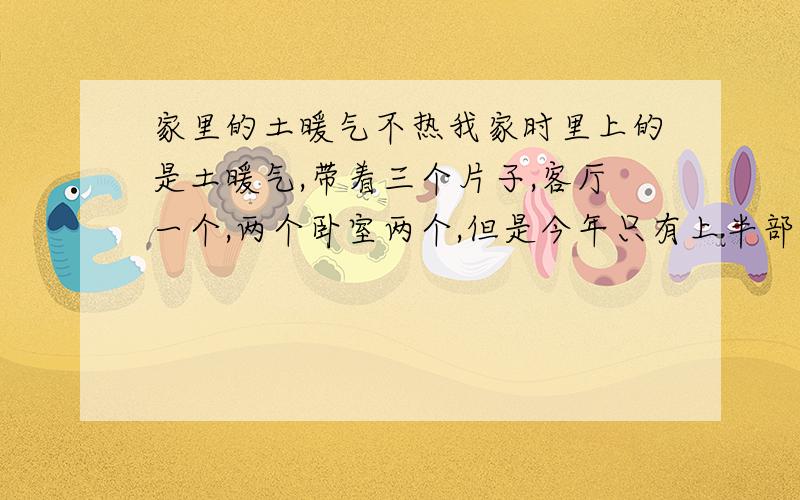 家里的土暖气不热我家时里上的是土暖气,带着三个片子,客厅一个,两个卧室两个,但是今年只有上半部分热,下半部分不热,今年在没有冷之前把暖气里的水放干净了,又重新加的水,但是就是烧