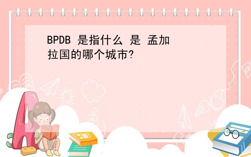 BPDB 是指什么 是 孟加拉国的哪个城市?