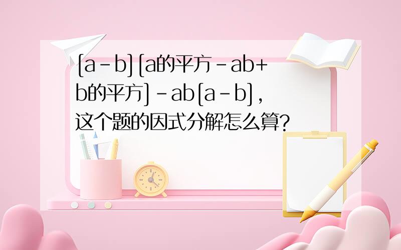 [a-b][a的平方-ab+b的平方]-ab[a-b],这个题的因式分解怎么算?