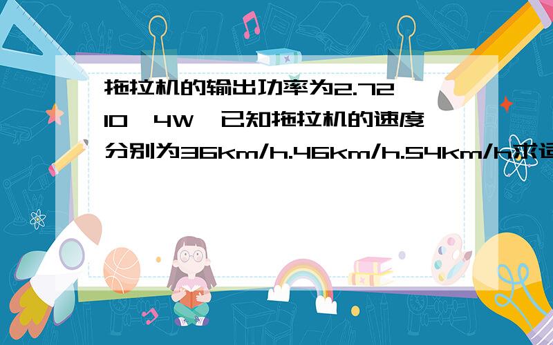 拖拉机的输出功率为2.72*10^4W,已知拖拉机的速度分别为36km/h.46km/h.54km/h求适用这三个档的速度时的牵引力各为多少?