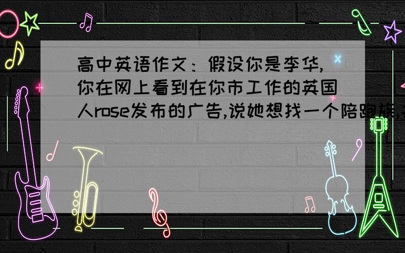 高中英语作文：假设你是李华,你在网上看到在你市工作的英国人rose发布的广告,说她想找一个陪跑族,并且愿意为此支费用,你很感兴趣,请给她写一份电子邮件,1.自我介绍,2.询问相关事宜,3.希