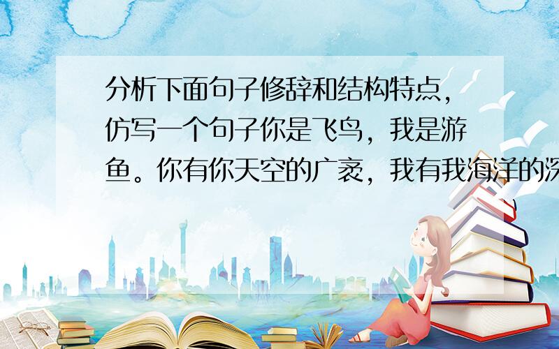 分析下面句子修辞和结构特点,仿写一个句子你是飞鸟，我是游鱼。你有你天空的广袤，我有我海洋的深邃。