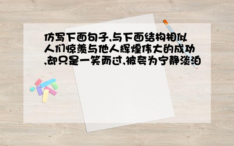 仿写下面句子,与下面结构相似人们惊羡与他人辉煌伟大的成功,却只是一笑而过,被夸为宁静淡泊