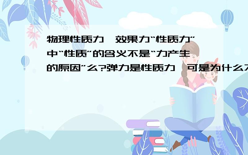 物理性质力,效果力“性质力”中“性质”的含义不是“力产生的原因”么?弹力是性质力,可是为什么不可以说因为“弹”才有力?“效果力”中“效果”的含义不是“使物体发生形变；运动状