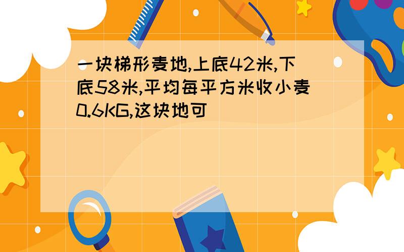 一块梯形麦地,上底42米,下底58米,平均每平方米收小麦0.6KG,这块地可