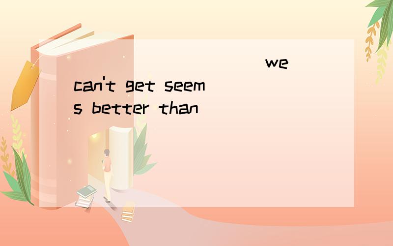 __________ we can't get seems better than __________ we have.A.What,what B.What,that C.That,that D.That,what此题应该怎样选?为什么?及此句的意思