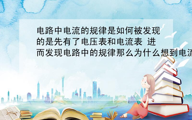 电路中电流的规律是如何被发现的是先有了电压表和电流表 进而发现电路中的规律那么为什么想到电流表要串联.电压表要并联.还是先有了电路中电流电压的规律 进而才有了电压电流表