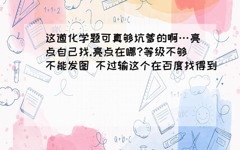 这道化学题可真够坑爹的啊…亮点自己找.亮点在哪?等级不够不能发图 不过输这个在百度找得到