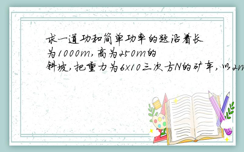 求一道功和简单功率的题沿着长为1000m,高为250m的斜坡,把重力为6x10三次方N的矿车,以2m/s的速度由坡低匀速拉到坡顶,如果拉力是2x10三次方N,求 1.所用时间 2.拉力的功率 .