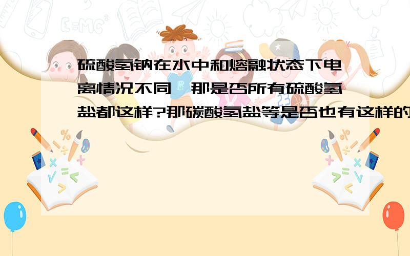 硫酸氢钠在水中和熔融状态下电离情况不同,那是否所有硫酸氢盐都这样?那碳酸氢盐等是否也有这样的性质?