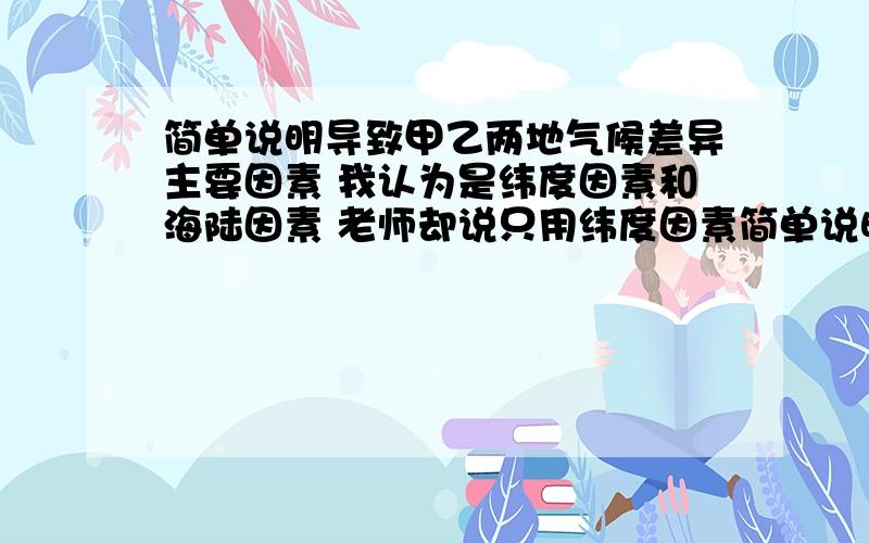 简单说明导致甲乙两地气候差异主要因素 我认为是纬度因素和海陆因素 老师却说只用纬度因素简单说明导致甲乙两地气候差异主要因素   我认为是纬度因素和海陆因素  老师却说只用纬度因