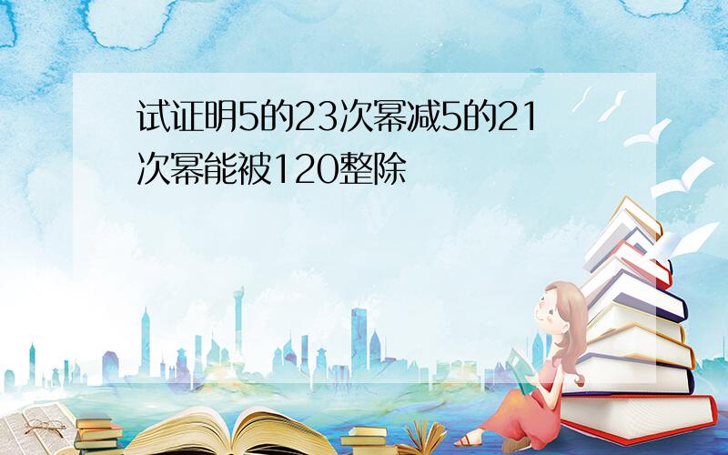 试证明5的23次幂减5的21次幂能被120整除