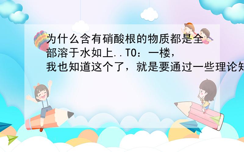 为什么含有硝酸根的物质都是全部溶于水如上..TO：一楼，我也知道这个了，就是要通过一些理论知识来证明这个，不是平时的背诵。