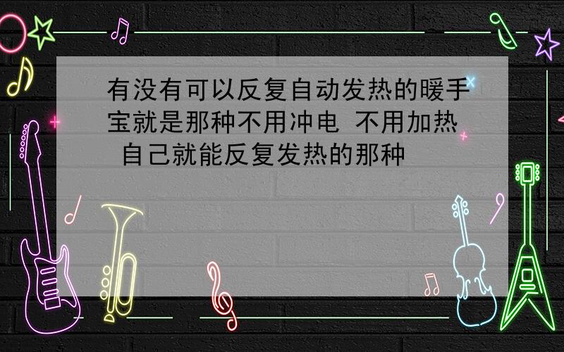 有没有可以反复自动发热的暖手宝就是那种不用冲电 不用加热 自己就能反复发热的那种