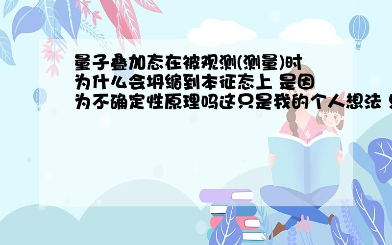 量子叠加态在被观测(测量)时为什么会坍缩到本征态上 是因为不确定性原理吗这只是我的个人想法 只是想知道为什么会坍缩 坍缩的机制是什么 不要列出一大堆方程 给个浅显的说明就好了