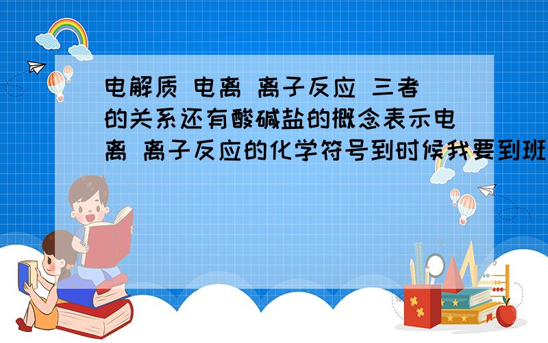 电解质 电离 离子反应 三者的关系还有酸碱盐的概念表示电离 离子反应的化学符号到时候我要到班里讲的