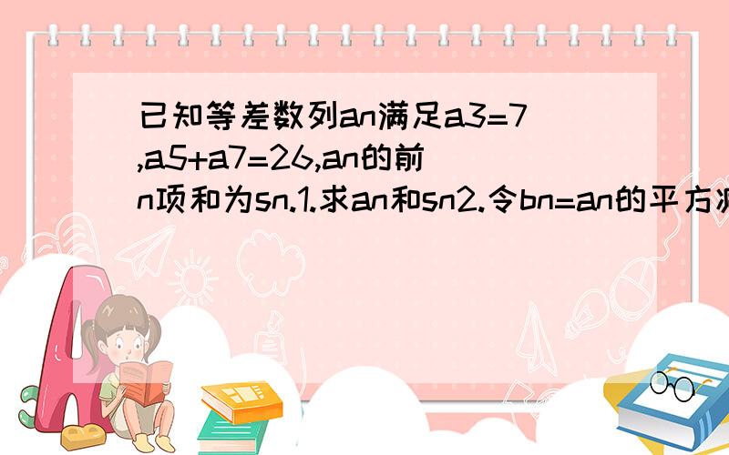 已知等差数列an满足a3=7,a5+a7=26,an的前n项和为sn.1.求an和sn2.令bn=an的平方减一分之1(n属于N*)求bn的前n项和Tn