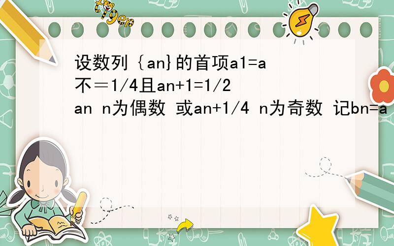 设数列｛an}的首项a1=a不＝1/4且an+1=1/2an n为偶数 或an+1/4 n为奇数 记bn=a（2n-1）-1/4,n＝1,2,3．．．求a2,a3值判断{bn}是否为等比数列,并证明．