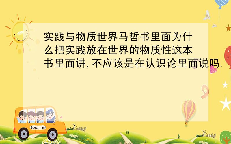 实践与物质世界马哲书里面为什么把实践放在世界的物质性这本书里面讲,不应该是在认识论里面说吗.