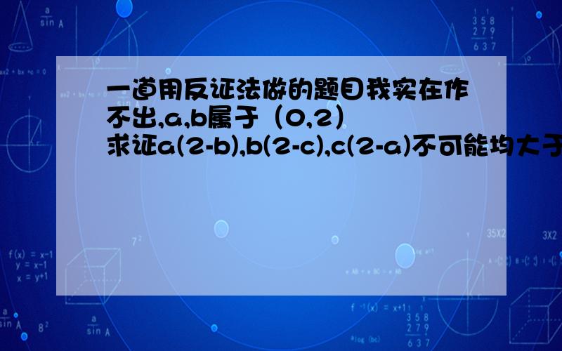 一道用反证法做的题目我实在作不出,a,b属于（0,2） 求证a(2-b),b(2-c),c(2-a)不可能均大于一是a,b,c属于（0，2）