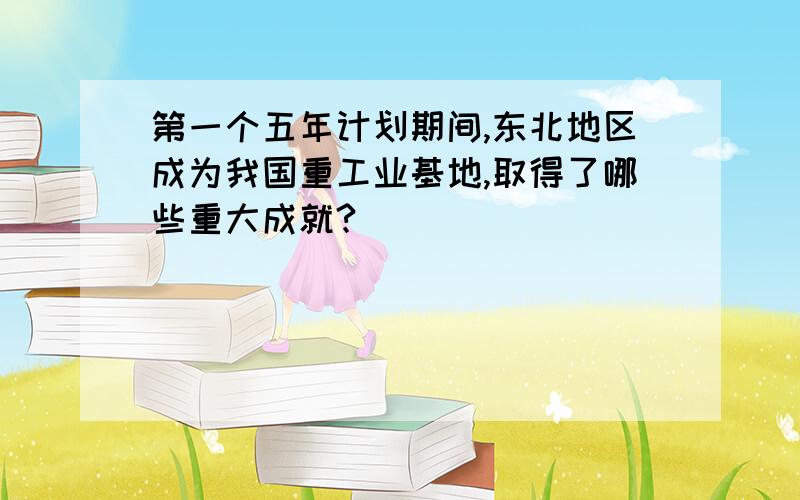 第一个五年计划期间,东北地区成为我国重工业基地,取得了哪些重大成就?