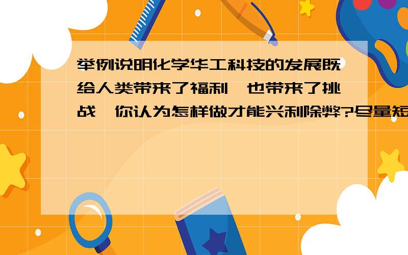 举例说明化学华工科技的发展既给人类带来了福利,也带来了挑战,你认为怎样做才能兴利除弊?尽量短一些,