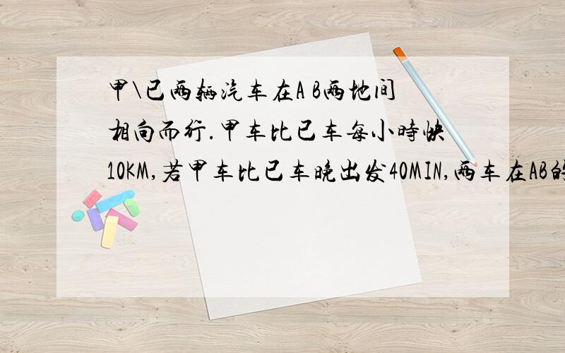 甲\已两辆汽车在A B两地间相向而行.甲车比已车每小时快10KM,若甲车比已车晚出发40MIN,两车在AB的中点处相遇;若同时出发,经过3小时两车相遇后又相距50KM.求已车车速和两地距离.