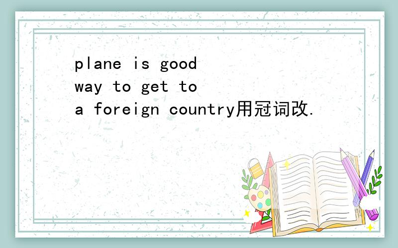 plane is good way to get to a foreign country用冠词改.