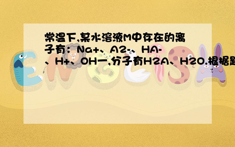 常温下,某水溶液M中存在的离子有：Na+、A2-、HA-、H+、OH一,分子有H2A、H2O.根据题意回答下列问题常温下,某水溶液M中存在的离子有：Na+、A2一、HA-、H+、OH一,分子有H2A、H2O.根据题意回答下列问