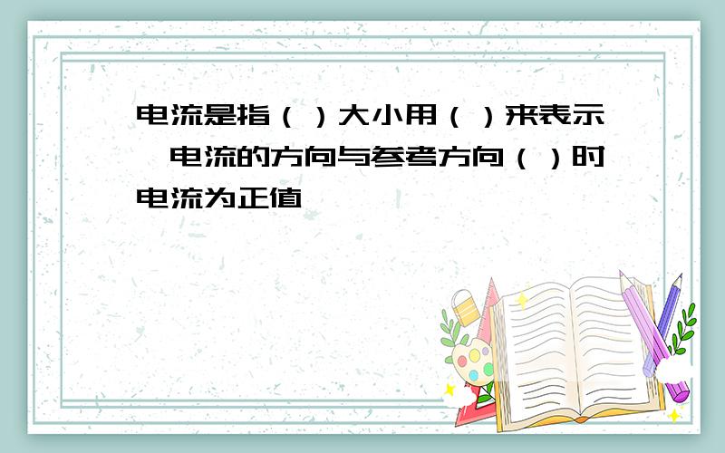 电流是指（）大小用（）来表示,电流的方向与参考方向（）时电流为正值