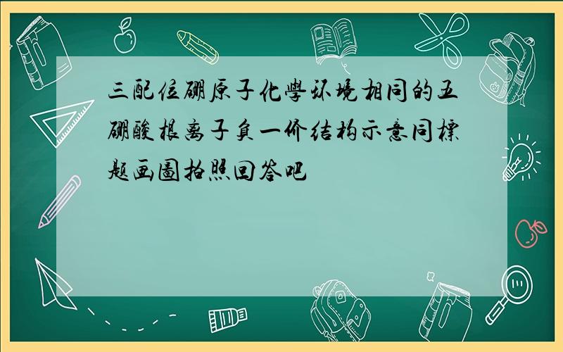 三配位硼原子化学环境相同的五硼酸根离子负一价结构示意同标题画图拍照回答吧