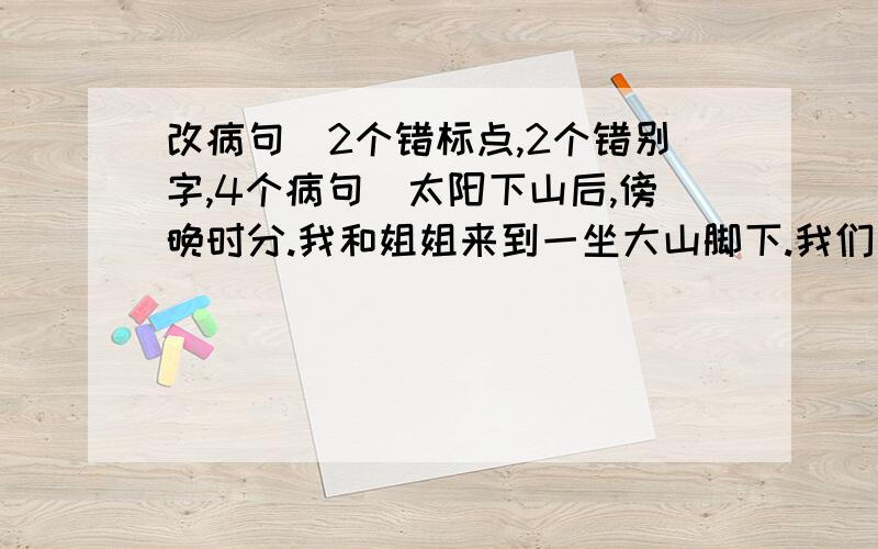 改病句（2个错标点,2个错别字,4个病句）太阳下山后,傍晚时分.我和姐姐来到一坐大山脚下.我们开始向上攀登.爬着爬着,我们看见周围开着一朵朵白花,真是五颜六色.攀到山腰,红花渐渐多起来