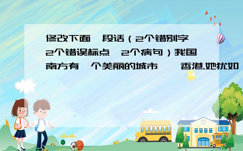 修改下面一段话（2个错别字,2个错误标点,2个病句）我国南方有一个美丽的城市——香港.她犹如一颗明珠,镶嵌在世界的东方,被各国人民誉为《东方明珠》的美称；夏天的香港是风景优美有