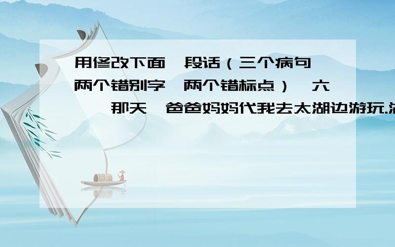 用修改下面一段话（三个病句,两个错别字,两个错标点）《六一》那天,爸爸妈妈代我去太湖边游玩.湖边五颜六色、色色俱全的鲜花正在怒放,让我们赞叹不决.可惜的是太湖污染严重,湖面上漂