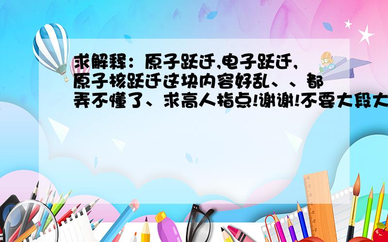 求解释：原子跃迁,电子跃迁,原子核跃迁这块内容好乱、、都弄不懂了、求高人指点!谢谢!不要大段大段的解释、说出重点就好.最好说一下它们之间的关系、异同