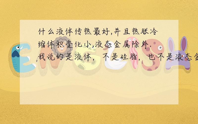 什么液体传热最好,并且热胀冷缩体积变化小,液态金属除外.我说的是液体，不是硅脂，也不是液态金属，更不是导热胶，