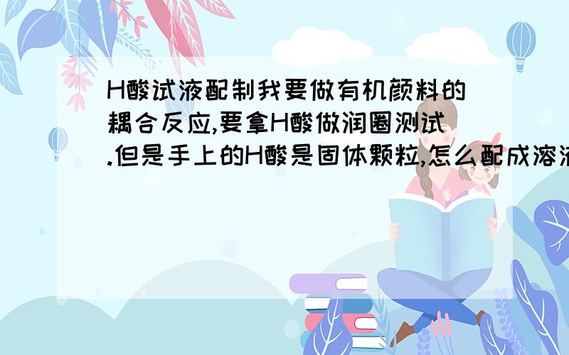 H酸试液配制我要做有机颜料的耦合反应,要拿H酸做润圈测试.但是手上的H酸是固体颗粒,怎么配成溶液?请大虾给我一个具体步骤