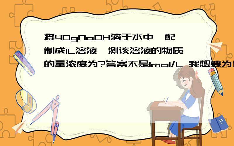 将40gNaOH溶于水中,配制成1L溶液,测该溶液的物质的量浓度为?答案不是1mol/L 我想要为什么